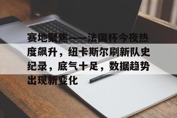 开云app-关于赛地聚焦——法国杯今夜热度飙升，纽卡斯尔刷新队史纪录，底气十足，数据趋势出现新变化的信息