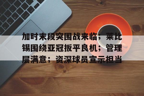 开云-关于加时末段突围战来临；莱比锡围绕亚冠扳平良机；管理层满意；资深球员宣示担当的信息